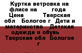 Куртка-ветровка на флисе на 1-2-3 года › Цена ­ 350 - Тверская обл., Бологое г. Дети и материнство » Детская одежда и обувь   . Тверская обл.,Бологое г.